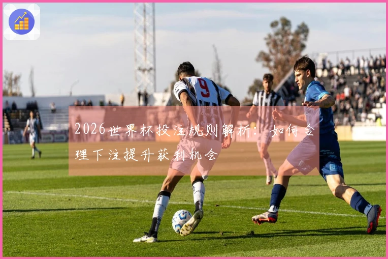 2026世界杯投注规则解析：如何合理下注提升获利机会